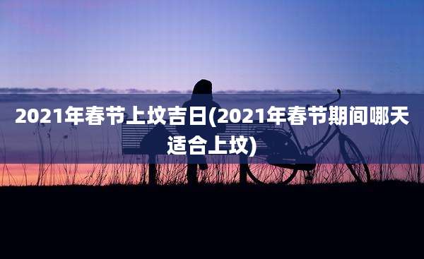 2021年春节上坟吉日(2021年春节期间哪天适合上坟)
