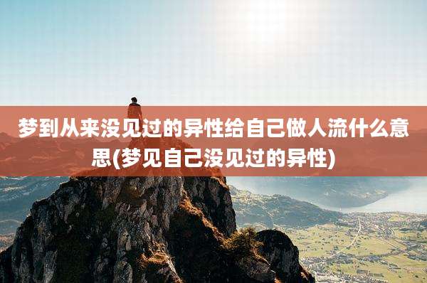 梦到从来没见过的异性给自己做人流什么意思(梦见自己没见过的异性)