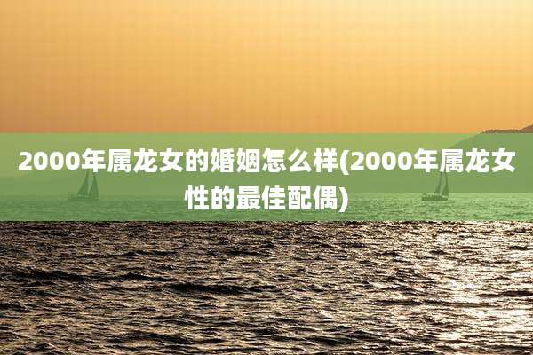 2000年属龙女的婚姻怎么样(2000年属龙女性的最佳配偶)