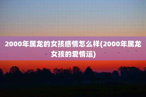 2000年属龙的女孩感情怎么样(2000年属龙女孩的爱情运)