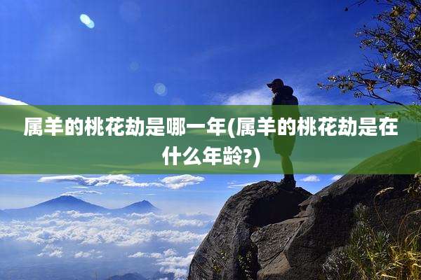 属羊的桃花劫是哪一年(属羊的桃花劫是在什么年龄?)