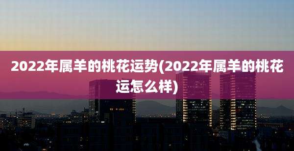 2022年属羊的桃花运势(2022年属羊的桃花运怎么样)