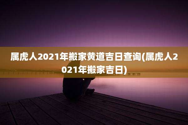 属虎人2021年搬家黄道吉日查询(属虎人2021年搬家吉日)