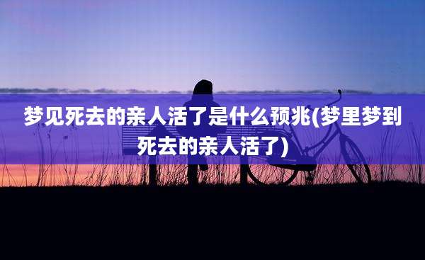 梦见死去的亲人活了是什么预兆(梦里梦到死去的亲人活了)