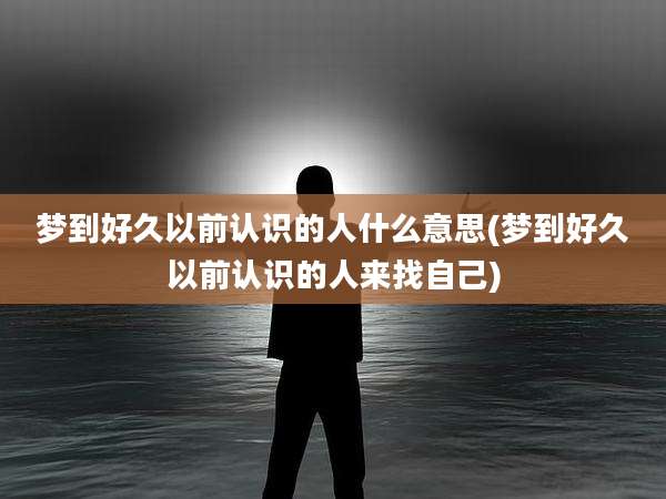 梦到好久以前认识的人什么意思(梦到好久以前认识的人来找自己)
