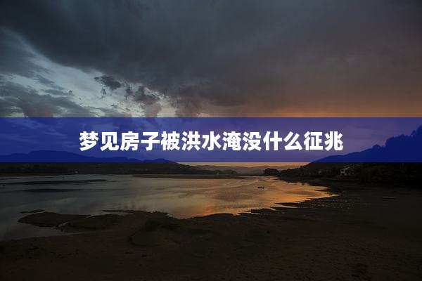梦见房子被洪水淹没什么征兆