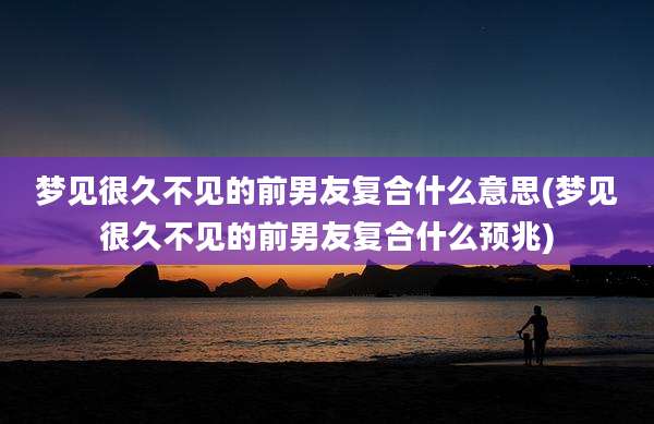 梦见很久不见的前男友复合什么意思(梦见很久不见的前男友复合什么预兆)