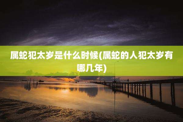 属蛇犯太岁是什么时候(属蛇的人犯太岁有哪几年)