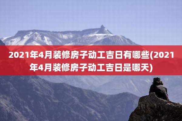 2021年4月装修房子动工吉日有哪些(2021年4月装修房子动工吉日是哪天)