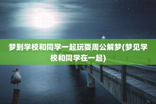 梦到学校和同学一起玩耍周公解梦(梦见学校和同学在一起)