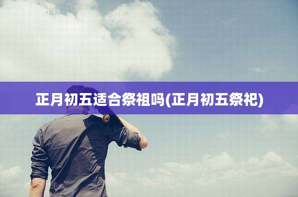 正月初五适合祭祖吗(正月初五祭祀)