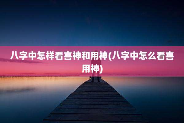 八字中怎样看喜神和用神(八字中怎么看喜用神)