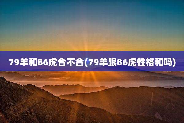 79羊和86虎合不合(79羊跟86虎性格和吗)