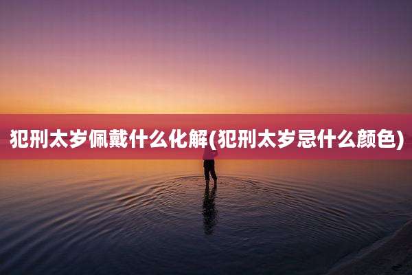 犯刑太岁佩戴什么化解(犯刑太岁忌什么颜色)