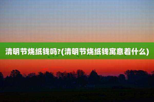 清明节烧纸钱吗?(清明节烧纸钱寓意着什么)
