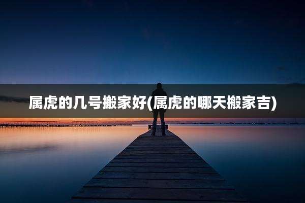 属虎的几号搬家好(属虎的哪天搬家吉)