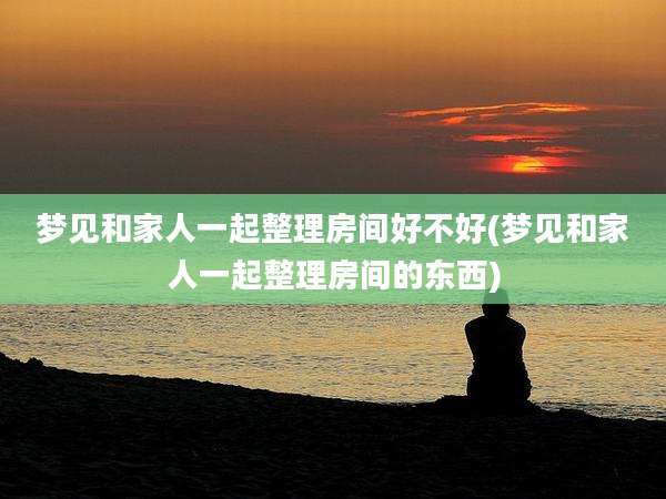 梦见和家人一起整理房间好不好(梦见和家人一起整理房间的东西)