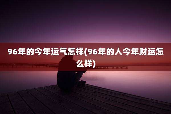 96年的今年运气怎样(96年的人今年财运怎么样)