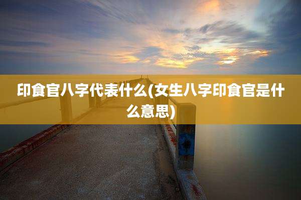 印食官八字代表什么(女生八字印食官是什么意思)