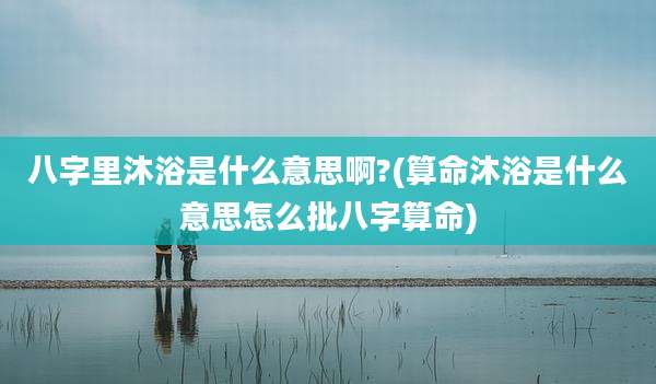 八字里沐浴是什么意思啊?(算命沐浴是什么意思怎么批八字算命)