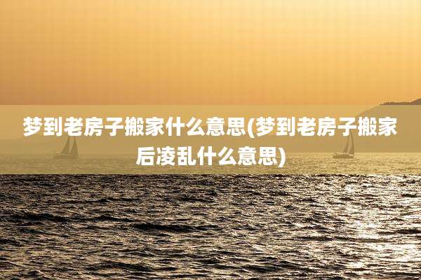梦到老房子搬家什么意思(梦到老房子搬家后凌乱什么意思)