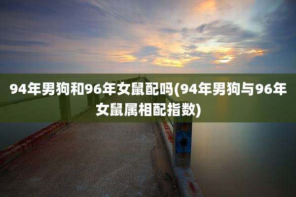 94年男狗和96年女鼠配吗(94年男狗与96年女鼠属相配指数)