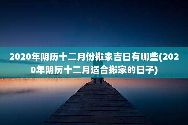 2020年阴历十二月份搬家吉日有哪些(2020年阴历十二月适合搬家的日子)