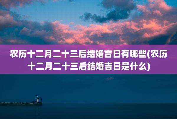 农历十二月二十三后结婚吉日有哪些(农历十二月二十三后结婚吉日是什么)
