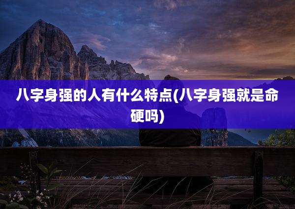 八字身强的人有什么特点(八字身强就是命硬吗)