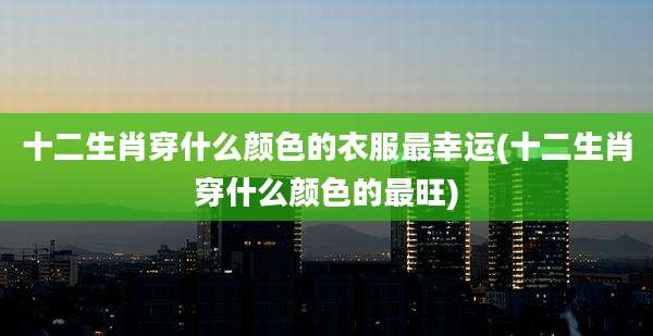 十二生肖穿什么颜色的衣服最幸运(十二生肖穿什么颜色的最旺)