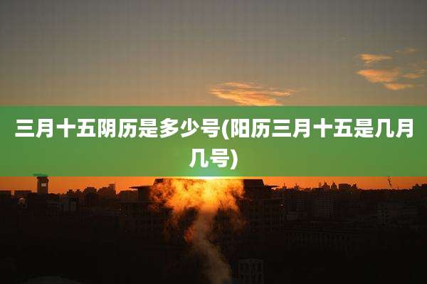 三月十五阴历是多少号(阳历三月十五是几月几号)