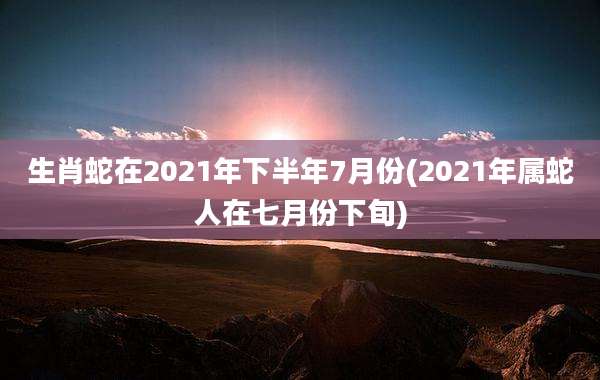 生肖蛇在2021年下半年7月份(2021年属蛇人在七月份下旬)