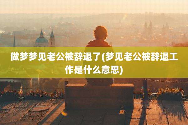 做梦梦见老公被辞退了(梦见老公被辞退工作是什么意思)