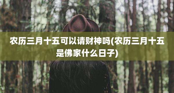 农历三月十五可以请财神吗(农历三月十五是佛家什么日子)