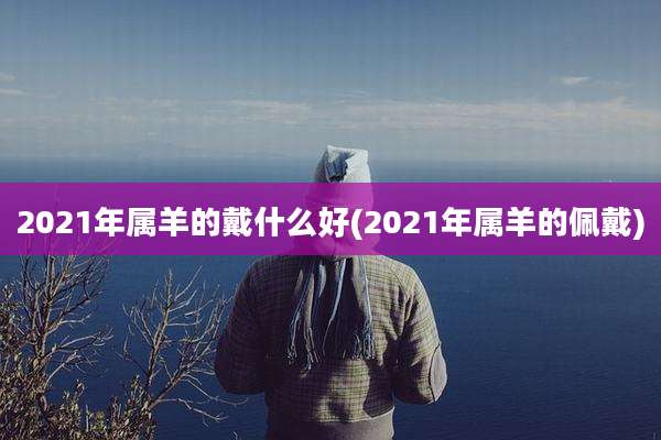 2021年属羊的戴什么好(2021年属羊的佩戴)