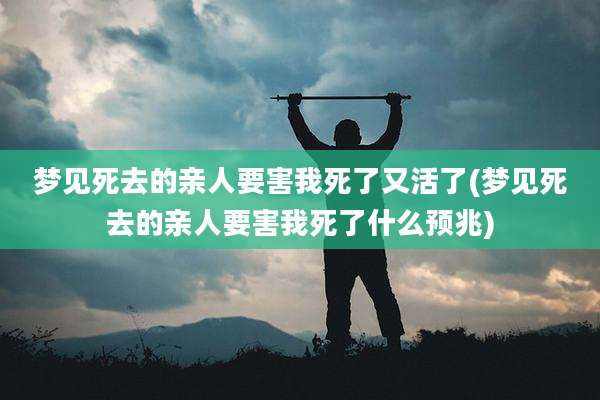 梦见死去的亲人要害我死了又活了(梦见死去的亲人要害我死了什么预兆)