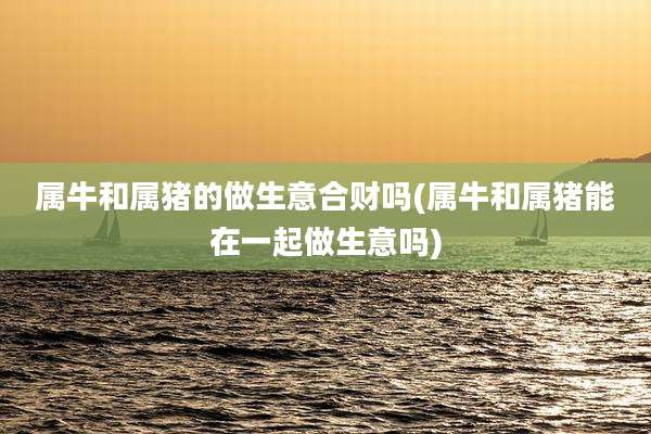 属牛和属猪的做生意合财吗(属牛和属猪能在一起做生意吗)