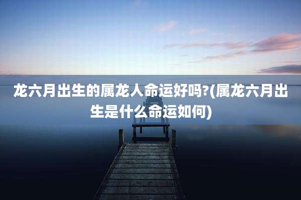 龙六月出生的属龙人命运好吗?(属龙六月出生是什么命运如何)