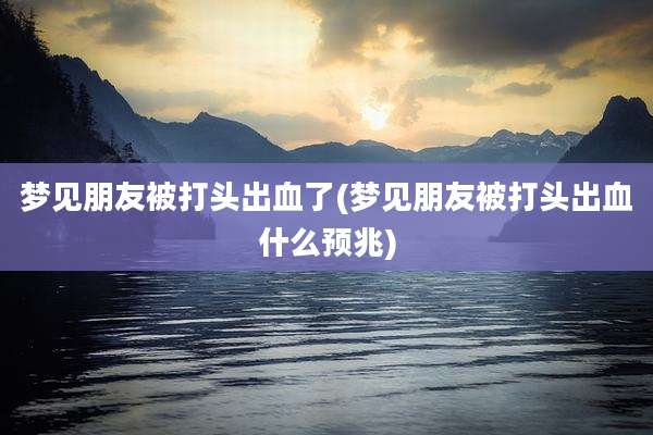 梦见朋友被打头出血了(梦见朋友被打头出血什么预兆)