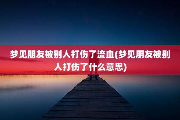 梦见朋友被别人打伤了流血(梦见朋友被别人打伤了什么意思)