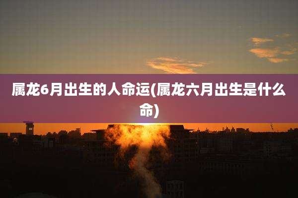 属龙6月出生的人命运(属龙六月出生是什么命)
