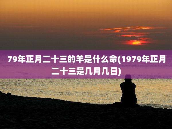 79年正月二十三的羊是什么命(1979年正月二十三是几月几日)