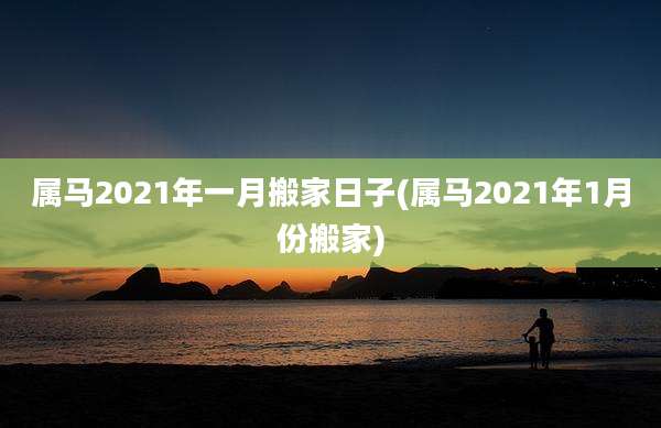 属马2021年一月搬家日子(属马2021年1月份搬家)