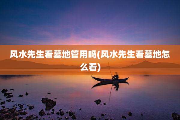 风水先生看墓地管用吗(风水先生看墓地怎么看)