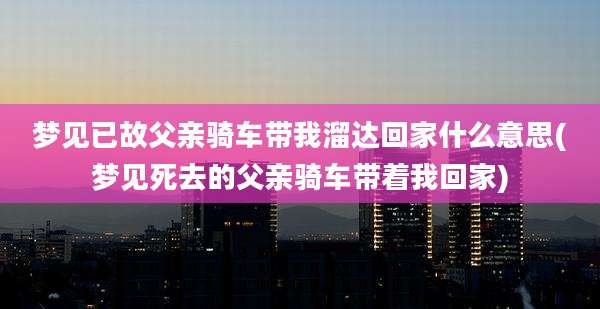 梦见已故父亲骑车带我溜达回家什么意思(梦见死去的父亲骑车带着我回家)