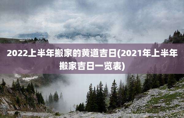 2022上半年搬家的黄道吉日(2021年上半年搬家吉日一览表)
