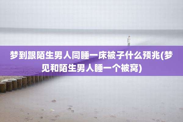 梦到跟陌生男人同睡一床被子什么预兆(梦见和陌生男人睡一个被窝)