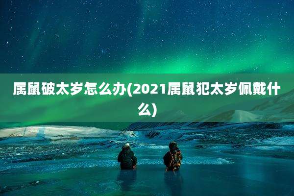 属鼠破太岁怎么办(2021属鼠犯太岁佩戴什么)
