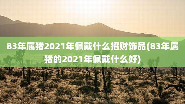 83年属猪2021年佩戴什么招财饰品(83年属猪的2021年佩戴什么好)
