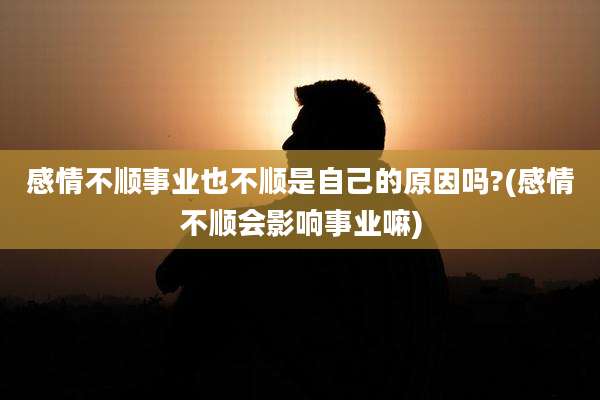 感情不顺事业也不顺是自己的原因吗?(感情不顺会影响事业嘛)
